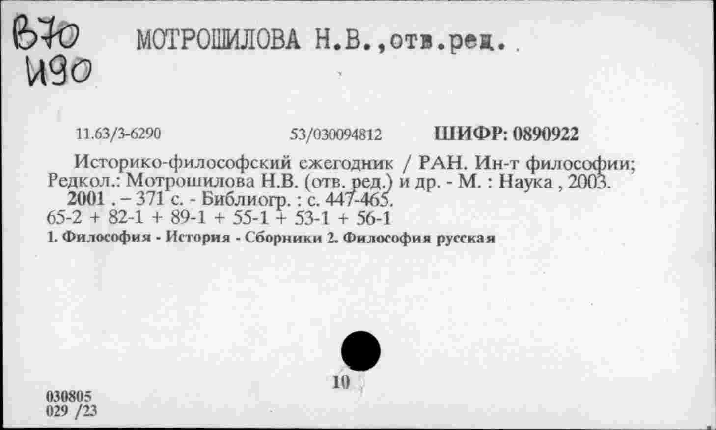 ﻿2Ж> М0ТР011МЛ0ВА Н.В..отв.рея.
К9О
11.63/3-6290	53/030094812 ШИФР: 0890922
Историко-философский ежегодник / РАН. Ин-т философии;
Редкол.: Мотрошилова Н.В. (отв. ред.) и др. - М.: Наука , 2003. 2001. - 371 с. - Библиогр.: с. 447-465.
65-2 + 82-1 + 89-1 + 55-1 + 53-1 + 56-1
1. Философия - История - Сборники 2. Философия русская
10
030805
029 /23